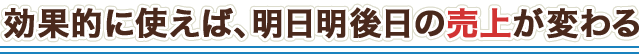 効果的に使えば、明日明後日の売上が変わる