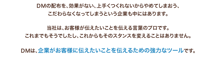 DMの配布を、効果がない、上手くつくれないからやめてしまおう、こだわらなくなってしまうという企業も中にはあります。当社は、お客様が伝えたいことを伝える言葉のプロです。これまでもそうでしたし、これからもそのスタンスを変えることはありません。DMは、企業がお客様に伝えたいことを伝えるための強力なツールです。
