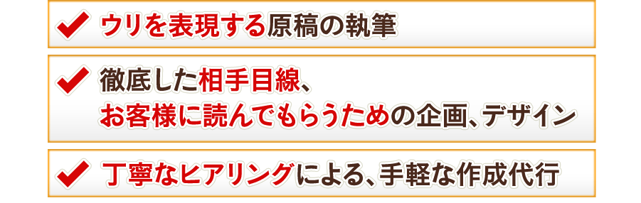 ウリを表現する原稿の執筆 徹底した相手目線、お客様に読んでもらうための企画、デザイン 丁寧なヒアリングによる、手軽な作成代行
