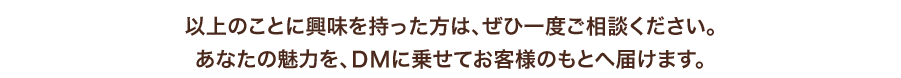 以上のことに興味を持った方は、ぜひ一度ご相談ください。
あなたの魅力を、DMに乗せてお客様のもとへ届けます。