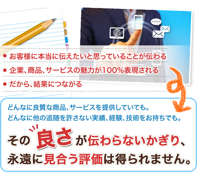 お客様に本当に伝えたいと思っていることが伝わる
企業、商品、サービスの魅力が100%表現される
だから、結果につながる
どんなに良質な商品、サービスを提供していても。
どんなに他の追随を許さない実績、経験、技術をお持ちでも。その良さが伝わらないかぎり、永遠に見合う評価は得られません。