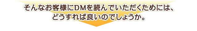 そんなお客様にDMを読んでいただくためには、どうすれば良いのでしょうか。