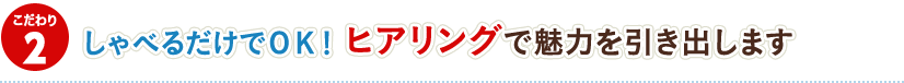 2.しゃべるだけでOK! ヒアリングで魅力を引き出します