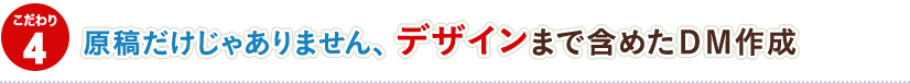 4.原稿だけじゃありません、 デザインまで含めたDM作成